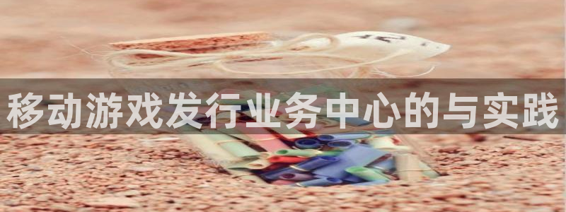 db电竞官网登录注册账号是什么：移动游戏发行业务中心的与实践